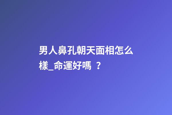 男人鼻孔朝天面相怎么樣_命運好嗎？